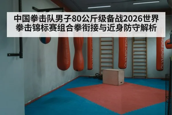 中国拳击队男子80公斤级备战2026世界拳击锦标赛组合拳衔接与近身防守解析